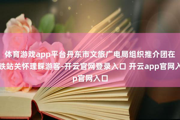 体育游戏app平台丹东市文旅广电局组织推介团在高铁站关怀理睬游客-开云官网登录入口 开云app官网入口