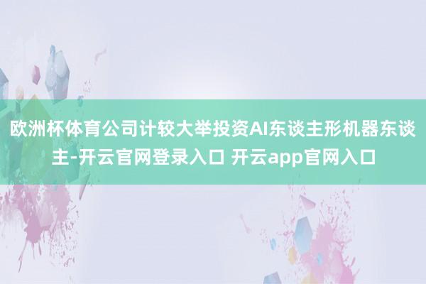 欧洲杯体育公司计较大举投资AI东谈主形机器东谈主-开云官网登录入口 开云app官网入口