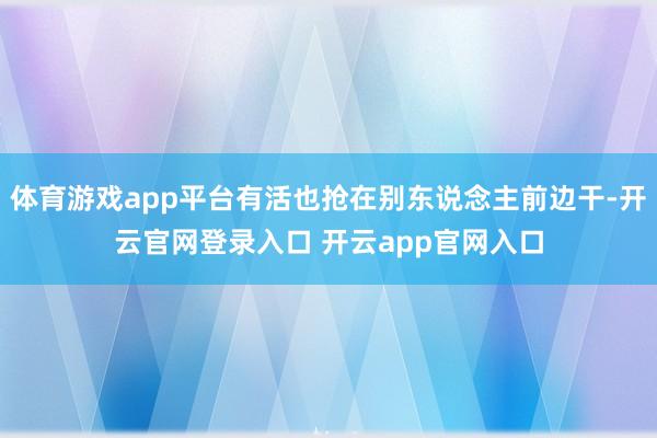 体育游戏app平台有活也抢在别东说念主前边干-开云官网登录入口 开云app官网入口