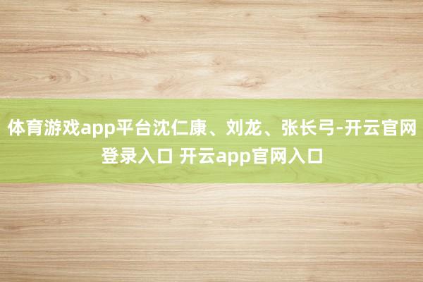 体育游戏app平台沈仁康、刘龙、张长弓-开云官网登录入口 开云app官网入口