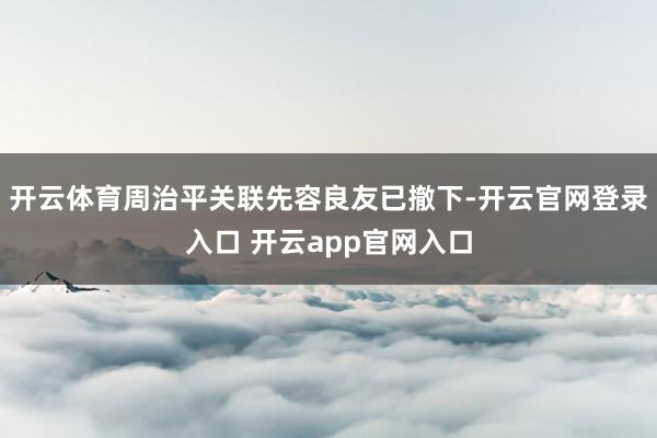 开云体育周治平关联先容良友已撤下-开云官网登录入口 开云app官网入口