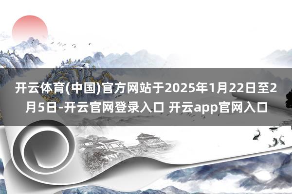 开云体育(中国)官方网站于2025年1月22日至2月5日-开云官网登录入口 开云app官网入口