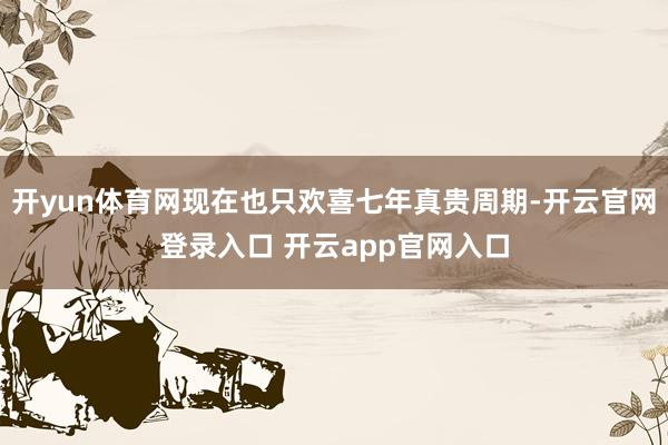 开yun体育网现在也只欢喜七年真贵周期-开云官网登录入口 开云app官网入口