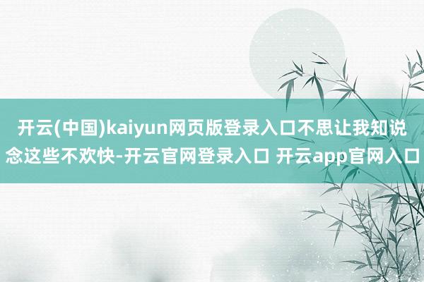 开云(中国)kaiyun网页版登录入口不思让我知说念这些不欢快-开云官网登录入口 开云app官网入口