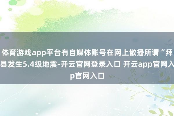 体育游戏app平台有自媒体账号在网上散播所谓“拜城县发生5.4级地震-开云官网登录入口 开云app官网入口