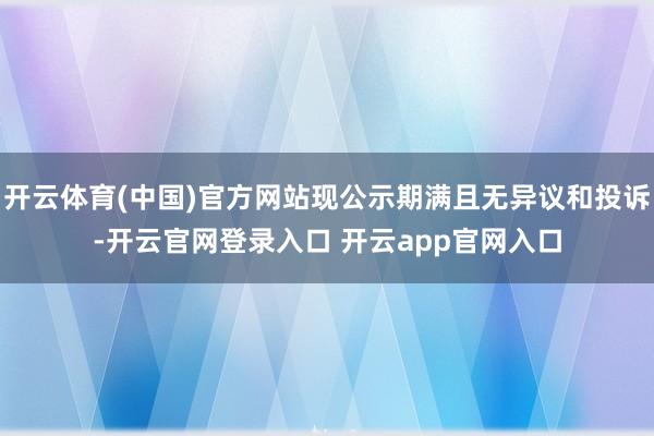 开云体育(中国)官方网站现公示期满且无异议和投诉-开云官网登录入口 开云app官网入口