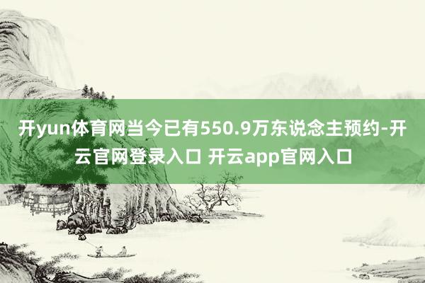 开yun体育网当今已有550.9万东说念主预约-开云官网登录入口 开云app官网入口