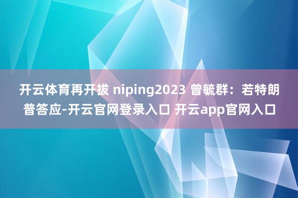 开云体育再开拔 niping2023 曾毓群：若特朗普答应-开云官网登录入口 开云app官网入口