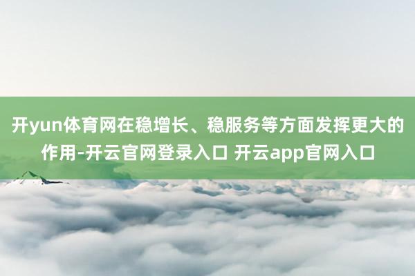 开yun体育网在稳增长、稳服务等方面发挥更大的作用-开云官网登录入口 开云app官网入口