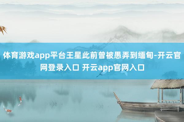 体育游戏app平台王星此前曾被愚弄到缅甸-开云官网登录入口 开云app官网入口