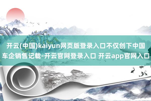 开云(中国)kaiyun网页版登录入口不仅创下中国车企销售记载-开云官网登录入口 开云app官网入口