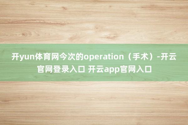 开yun体育网今次的operation(手术)-开云官网登录入口 开云app官网入口