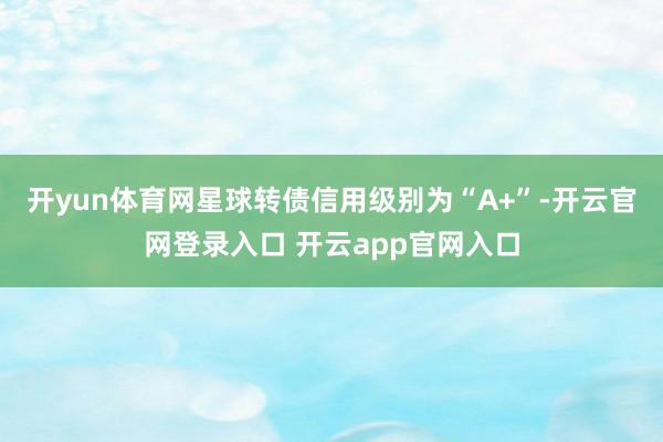 开yun体育网星球转债信用级别为“A+”-开云官网登录入口 开云app官网入口