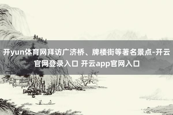 开yun体育网拜访广济桥、牌楼街等著名景点-开云官网登录入口 开云app官网入口