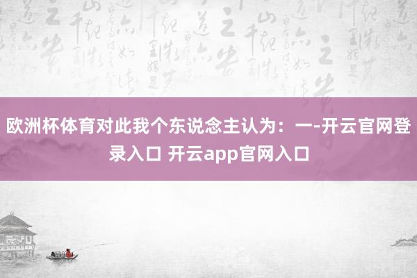 欧洲杯体育对此我个东说念主认为：一-开云官网登录入口 开云app官网入口