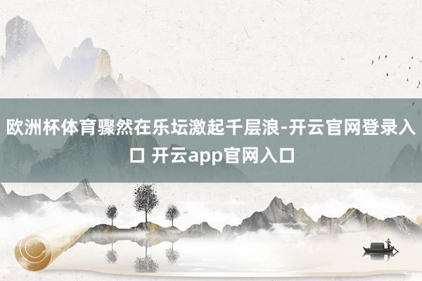欧洲杯体育骤然在乐坛激起千层浪-开云官网登录入口 开云app官网入口