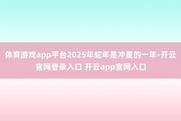 体育游戏app平台2025年蛇年是冲星的一年-开云官网登录入口 开云app官网入口