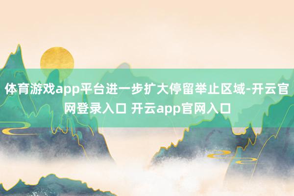 体育游戏app平台进一步扩大停留举止区域-开云官网登录入口 开云app官网入口