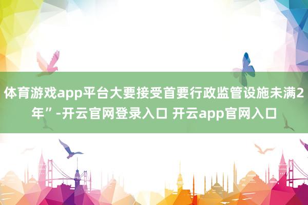 体育游戏app平台大要接受首要行政监管设施未满2年”-开云官网登录入口 开云app官网入口
