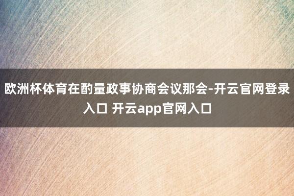 欧洲杯体育在酌量政事协商会议那会-开云官网登录入口 开云app官网入口