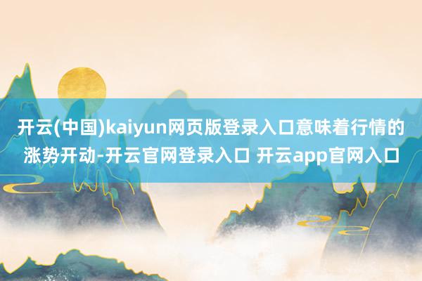 开云(中国)kaiyun网页版登录入口意味着行情的涨势开动-开云官网登录入口 开云app官网入口