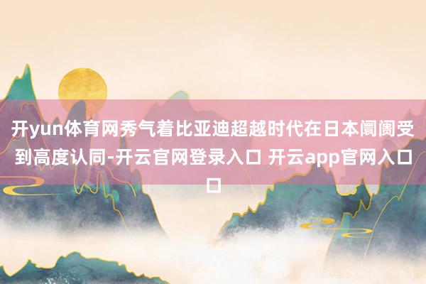 开yun体育网秀气着比亚迪超越时代在日本阛阓受到高度认同-开云官网登录入口 开云app官网入口