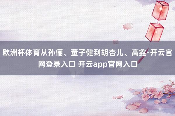 欧洲杯体育从孙俪、董子健到胡杏儿、高鑫-开云官网登录入口 开云app官网入口