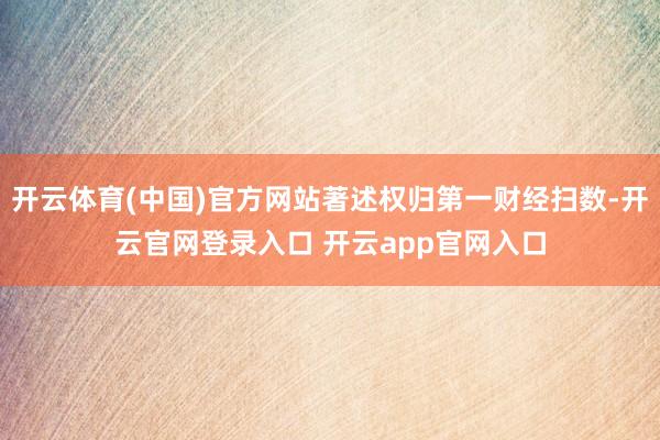 开云体育(中国)官方网站著述权归第一财经扫数-开云官网登录入口 开云app官网入口