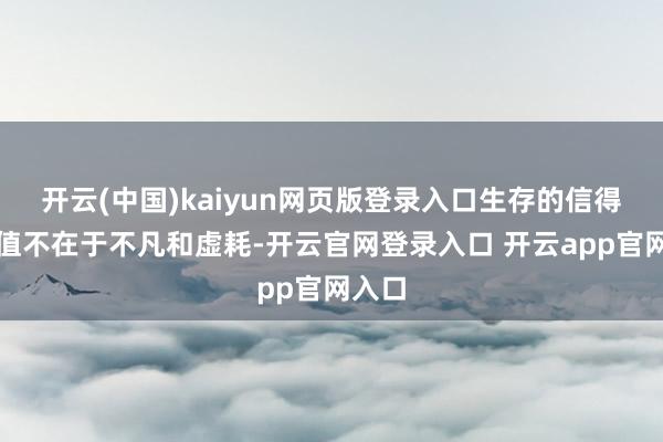 开云(中国)kaiyun网页版登录入口生存的信得过价值不在于不凡和虚耗-开云官网登录入口 开云app官网入口