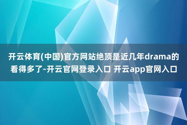 开云体育(中国)官方网站绝顶是近几年drama的看得多了-开云官网登录入口 开云app官网入口