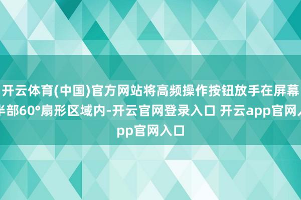 开云体育(中国)官方网站将高频操作按钮放手在屏幕下半部60°扇形区域内-开云官网登录入口 开云app官网入口