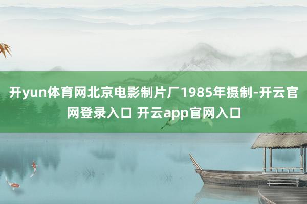 开yun体育网北京电影制片厂1985年摄制-开云官网登录入口 开云app官网入口