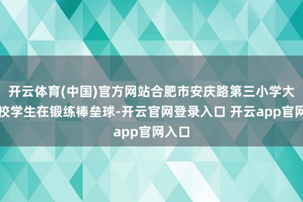 开云体育(中国)官方网站合肥市安庆路第三小学大杨分校学生在锻练棒垒球-开云官网登录入口 开云app官网入口