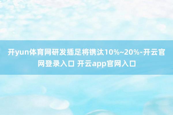 开yun体育网研发插足将镌汰10%~20%-开云官网登录入口 开云app官网入口