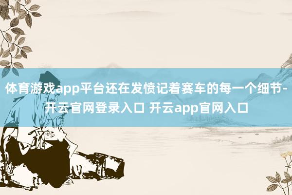 体育游戏app平台还在发愤记着赛车的每一个细节-开云官网登录入口 开云app官网入口