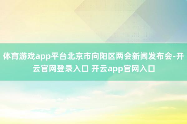 体育游戏app平台北京市向阳区两会新闻发布会-开云官网登录入口 开云app官网入口