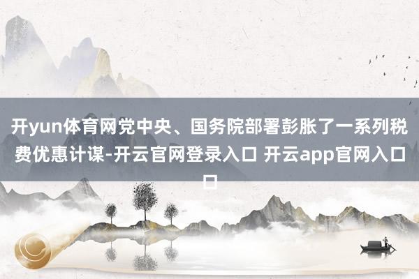 开yun体育网党中央、国务院部署彭胀了一系列税费优惠计谋-开云官网登录入口 开云app官网入口