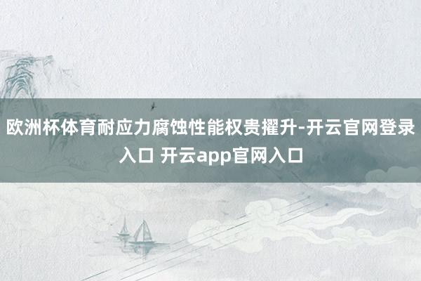 欧洲杯体育耐应力腐蚀性能权贵擢升-开云官网登录入口 开云app官网入口