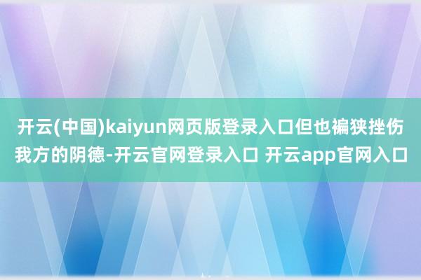开云(中国)kaiyun网页版登录入口但也褊狭挫伤我方的阴德-开云官网登录入口 开云app官网入口