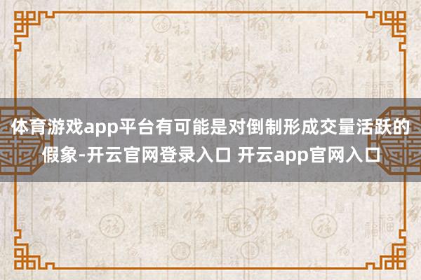 体育游戏app平台有可能是对倒制形成交量活跃的假象-开云官网登录入口 开云app官网入口