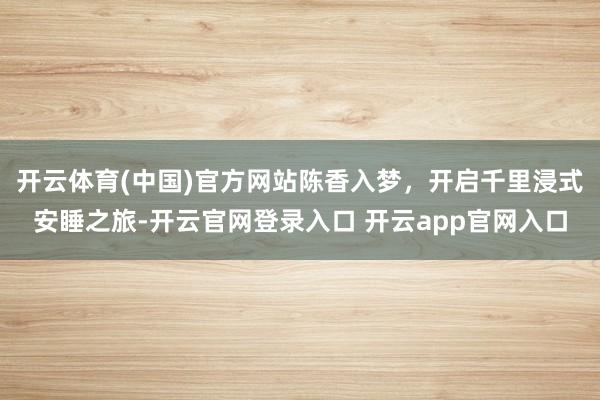 开云体育(中国)官方网站陈香入梦，开启千里浸式安睡之旅-开云官网登录入口 开云app官网入口