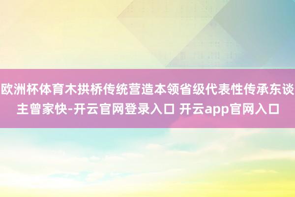 欧洲杯体育木拱桥传统营造本领省级代表性传承东谈主曾家快-开云官网登录入口 开云app官网入口