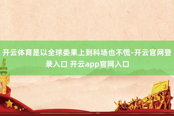 开云体育是以全球委果上到科场也不慌-开云官网登录入口 开云app官网入口