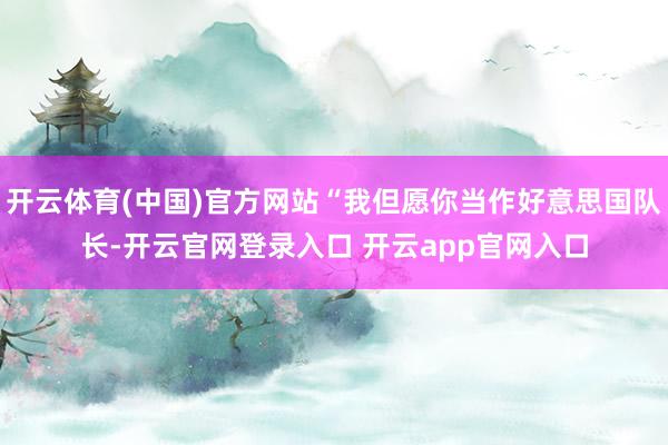 开云体育(中国)官方网站“我但愿你当作好意思国队长-开云官网登录入口 开云app官网入口