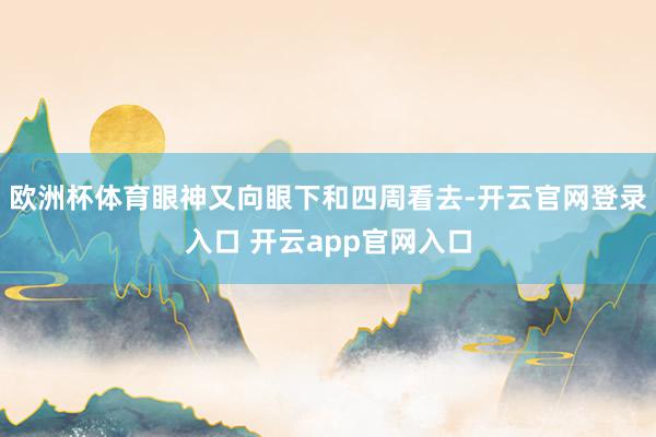 欧洲杯体育眼神又向眼下和四周看去-开云官网登录入口 开云app官网入口
