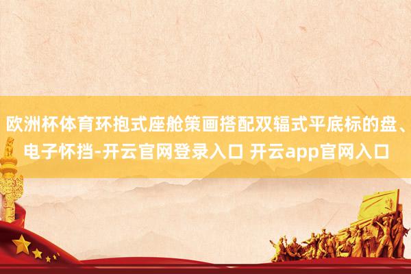 欧洲杯体育环抱式座舱策画搭配双辐式平底标的盘、电子怀挡-开云官网登录入口 开云app官网入口