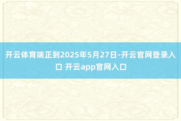开云体育端正到2025年5月27日-开云官网登录入口 开云app官网入口