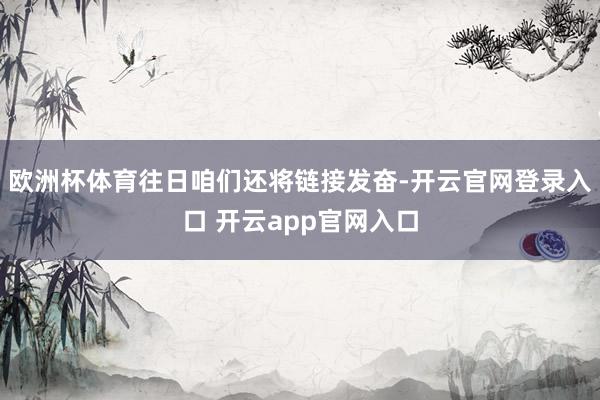 欧洲杯体育往日咱们还将链接发奋-开云官网登录入口 开云app官网入口