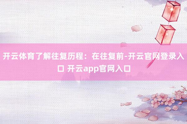 开云体育了解往复历程：在往复前-开云官网登录入口 开云app官网入口