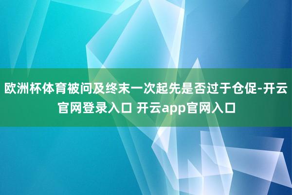 欧洲杯体育被问及终末一次起先是否过于仓促-开云官网登录入口 开云app官网入口